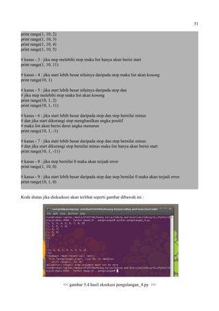 31
print range(1, 10, 2)
print range(1, 10, 3)
print range(1, 10, 4)
print range(1, 10, 5)
# kasus - 3 : jika step melebihi stop maka list hanya akan berisi start
print range(1, 10, 11)
# kasus - 4 : jika start lebih besar nilainya daripada stop maka list akan kosong
print range(10, 1)
# kasus - 5 : jika start lebih besar nilainya daripada stop dan
# jika step melebihi stop maka list akan kosong
print range(10, 1, 2)
print range(10, 1, 11)
# kasus - 6 : jika start lebih besar daripada stop dan step bernilai minus
# dan jika start dikurangi step menghasilkan angka positif
# maka list akan berisi deret angka menurun
print range(10, 1, -1)
# kasus - 7 : jika start lebih besar daripada stop dan step bernilai minus
# dan jika start dikurangi step bernilai minus maka list hanya akan berisi start
print range(10, 1, -11)
# kasus - 8 : jika step bernilai 0 maka akan terjadi error
print range(1, 10, 0)
# kasus - 9 : jika start lebih besar daripada stop dan step bernilai 0 maka akan terjadi error
print range(10, 1, 0)
Kode diatas jika dieksekusi akan terlihat seperti gambar dibawah ini :
<< gambar 5.4 hasil eksekusi pengulangan_4.py >>
 