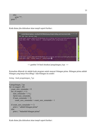 33
else:
print "*",
print ""
Kode diatas jika dieksekusi akan tampil seperti berikut :
<< gambar 5.6 hasil eksekusi pengulangan_6.py >>
Kemudian dibawah ini adalah kode program untuk mencari bilangan prima. Bilangan prima adalah
bilangan yang hanya bisa dibagi 1 dan bilangan itu sendiri
listing : kode pengulangan_7.py
# pengulangan_7.py
for i in range(1, 20):
count_zero_remainder = 0
for j in range(1, i+1):
num_remainder = i % j
#print num_remainder,
if num_remainder == 0:
count_zero_remainder = count_zero_remainder + 1
if count_zero_remainder == 2:
print i, " adalah bilangan prima"
else:
print i, " bukanlah bilangan prima"
Kode diatas jika dieksekusi akan tampil seperti berikut :
 