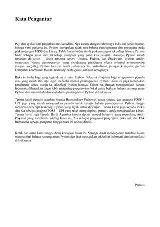 Kata Pengantar
Puji dan syukur kita panjatkan atas kehadirat-Nya karena dengan rahmatnya buku ini dapat disusun
hingga versi pertama ini. Python merupakan salah satu bahasa pemrograman dan penunjang pada
perkembangan FOSS dan Linux. Tidak hanya kedua itu di perkembangan teknologi lainyya Python
hadir sebagai salah satu teknologi mumpuni yang patut kita pelajari. Biasanya Python sudah
tertanam di distro – distro tertentu seperti Ubuntu, Fedora, dan Slackware. Python sendiri
merupakan bahasa pemrograman yang mendukung paradigma object oriented programming
ataupun scripting. Python hadir di ranah sistem operasi, virtualisasi, jaringan komputer, grafika
komputer, kecerdasan buatan, teknologi web, game, dan lain sebagainya.
Buku ini hadir bagi yang ingin dasar – dasar Python. Buku ini ditujukan bagi programmer pemula
atau yang sudah ahli tapi ingin mencoba bahasa pemrograman Python. Buku ini juga merupakan
penghantar untuk manju ke teknologi Python lainnya. Selain itu, dengan menggunakan bahasa
Indonesia diharapkan dapat lebih menjaring programmer lokal untuk berlajar bahasa pemrograman
Python dan menambah khazanah dunia pemrograman Python di Indonesia.
Terima kasih penulis ucapkan kepada Bramandityo Prabowo, kakak tingkat dan anggota POSS –
UPI juga yang sudah mengajarkan penulis untuk belajar bahasa pemrograman Python hingga
mengenal beberapa teknologi Python yang layak untuk dipelajari. Terima kasih juga kepada Ricko
dan Zia sebagai anggota POSS – UPI yang telah menginspirasi penulis untuk menggunakan Linux.
Terima kasih juga kepada Herdi Agustina karena desain sampul bukunya yang memukau, Andri
Priyanto yang membantu editing buku ini, Zia sebagai pengawas pengerjaan buku ini, dan Erik
Romadona sebagai pengarah hingga buku ini selesai ditulis.
Kritik dan saran kami tunggu demi kemajuan buku ini. Semoga Anda mendapatkan manfaat dalam
mempelajari bahasa pemrograman Python dan ikut memajukan teknologi informasi dan komunikasi
di Indonesia.
Penulis
 