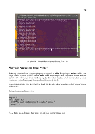 34
<< gambar 5.7 hasil eksekusi pengulangan_7.py >>
Menyusun Pengulangan dengan “while”
Sekarang kita akan bahas pengulangan yang menggunakan while. Pengulangan while memiliki cara
kerja selama kondisi tertentu bernilai true maka pengulangan akan diteruskan sampai kondisi
bernilai false. Tentunya dalam kondisi yang dipakai untuk eksekusi while memerlukan operator
logika dan perbandingan seperti yang sudah di jelaskan di bab 3.
sebagai contoh coba lihat kode berikut. Kode berikut dieksekusi apabila variabel “angka” masih
dibawah 10.
listing : kode pengulangan_8.py
angka = 0
while (angka < 10):
print "Aku sudah berjalan sebanyak ", angka, " langkah "
angka += 1
Kode diatas jika dieksekusi akan tampil seperti pada gambar berikut ini :
 