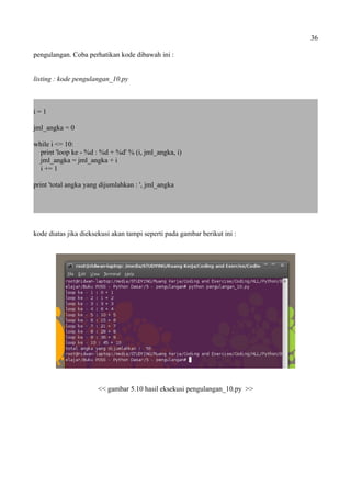 36
pengulangan. Coba perhatikan kode dibawah ini :
listing : kode pengulangan_10.py
i = 1
jml_angka = 0
while i <= 10:
print 'loop ke - %d : %d + %d' % (i, jml_angka, i)
jml_angka = jml_angka + i
i += 1
print 'total angka yang dijumlahkan : ', jml_angka
kode diatas jika dieksekusi akan tampi seperti pada gambar berikut ini :
<< gambar 5.10 hasil eksekusi pengulangan_10.py >>
 