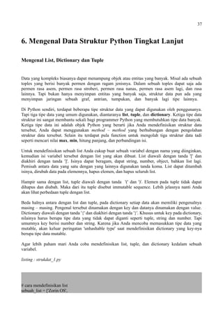 37
6. Mengenal Data Struktur Python Tingkat Lanjut
Mengenal List, Dictionary dan Tuple
Data yang kompleks biasanya dapat menampung objek atau entitas yang banyak. Misal ada sebuah
toples yang berisi banyak permen dengan ragam jenisnya. Dalam sebuah toples dapat saja ada
permen rasa asem, permen rasa stroberi, permen rasa nanas, permen rasa asem lagi, dan rasa
lainnya. Tapi bukan hanya menyimpan entitas yang banyak saja, struktur data pun ada yang
menyimpan jaringan sebuah graf, antrian, tumpukan, dan banyak lagi tipe lainnya.
Di Python sendiri, terdapat beberapa tipe struktur data yang dapat digunakan oleh penggunanya.
Tapi tiga tipe data yang umum digunakan, diantaranya list, tuple, dan dictionary. Ketiga tipe data
struktur ini sangat membantu sekali bagi programmer Python yang membutuhkan tipe data banyak.
Ketiga tipe data ini adalah objek Python yang berarti jika Anda mendefinisikan struktur data
tersebut, Anda dapat menggunakan method – method yang berhubungan dengan pengolahan
struktur data tersebut. Selain itu terdapat pula function untuk mengolah tiga struktur data tadi
seperti mencari nilai max, min, hitung panjang, dan perbandingan isi.
Untuk mendefinisikan sebuah list Anda cukup buat sebuah variabel dengan nama yang diinginkan,
kemudian isi variabel tersebut dengan list yang akan dibuat. List diawali dengan tanda '[' dan
diakhiri dengan tanda ']'. Isinya dapat beragam, dapat string, number, object, bahkan list lagi.
Pemisah antara data yang satu dengan yang lainnya digunakan tanda koma. List dapat ditambah
isinya, dirubah data pada elemennya, hapus elemen, dan hapus seluruh list.
Hampir sama dengan list, tuple diawali dengan tanda '(' dan ')'. Elemen pada tuple tidak dapat
dihapus dan diubah. Maka dari itu tuple disebut immutable sequence. Lebih jelasnya nanti Anda
akan lihat perbedaan tuple dengan list.
Beda halnya antara dengan list dan tuple, pada dictionary setiap data akan memiliki pengenalnya
masing – masing. Pengenal tersebut dinamakan dengan key dan datanya dinamakan dengan value.
Dictionary diawali dengan tanda '{' dan diakhiri dengan tanda '}'. Khusus untuk key pada dictionary,
nilainya harus berupa tipe data yang tidak dapat diganti seperti tuple, string dan number. Tapi
umumnya key berisi number dan string. Karena jika Anda mencoba memasukkan tipe data yang
mutable, akan keluar peringatan 'unhashable type' saat mendefinisikan dictionary yang key-nya
berupa tipe data mutable.
Agar lebih paham mari Anda coba mendefinisikan list, tuple, dan dictionary kedalam sebuah
variabel.
listing : strukdat_1.py
# cara mendefinisikan list
sebuah_list = ['Zorin OS',
 