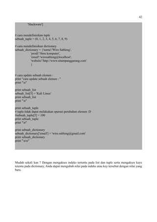 42
'Slackware']
# cara mendefinisikan tuple
sebuah_tuple = (0, 1, 2, 3, 4, 5, 6, 7, 8, 9)
# cara mendefinisikan dictionary
sebuah_dictionary = {'nama':'Wiro Sableng',
'prodi':'ilmu komputer',
'email':'wirosableng@localhost',
'website':'http://www.sitampanggarang.com'
}
# cara update sebuah elemen :
print "cara update sebuah elemen : "
print "n"
print sebuah_list
sebuah_list[5] = 'Kali Linux'
print sebuah_list
print "n"
print sebuah_tuple
# tuple tidak dapat melakukan operasi perubahan elemen :D
#sebuah_tuple[5] = 100
print sebuah_tuple
print "n"
print sebuah_dictionary
sebuah_dictionary['email'] = 'wiro.sableng@gmail.com'
print sebuah_dictionary
print "nn"
Mudah sekali kan ? Dengan mengakses indeks tertentu pada list dan tuple serta mengakses keys
tetentu pada dictionary, Anda dapat mengubah nilai pada indeks atau key tersebut dengan nilai yang
baru.
 