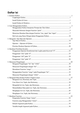 Daftar Isi
1. Instalasi Python................................................................................................................................1
Lingkungan Python..............................................................................................................1
Install Python di Linux........................................................................................................1
Install Python di Windows...................................................................................................2
2. Cara Menggunakan Python..............................................................................................................3
Menggunakan Python Interpreter Prompt dan Teks Editor.................................................3
Mencetak Informasi dengan Function “print”.....................................................................5
Menerima Masukan Data dengan Function “raw_input” dan “input”.................................7
Hal Lain yang Harus Diingat dalam Penggunaan Python.................................................10
3. Mengenal Tipe Data dan Operator................................................................................................14
Tipe Data di Python...........................................................................................................14
Operator – Operator di Python...........................................................................................14
Prioritas Eksekusi Operator di Python...............................................................................20
4. Membuat Pemilihan Kondisi..........................................................................................................22
Penggunaan Operator Kondisional dan Logika pada Keyword “if”..................................22
Penggunaan “else” pada “if”..............................................................................................23
Penggunaan “elif” pada “if”..............................................................................................24
Penggunaan “else” pada “if”..............................................................................................26
5. Menyusun Pengulangan..................................................................................................................28
Mengenal Pengulangan “for” dan “while”........................................................................28
Menyusun Pengulangan dengan “for”...............................................................................28
Memahami Function “range”.............................................................................................30
Menggunakan Function “range” pada Pengulangan “for”................................................32
Menyusun Pengulangan dengan “while”...........................................................................34
6. Mengenal Data Struktur Python Tingkat Lanjut............................................................................37
Mengenal List, Dictionary dan Tuple................................................................................37
Cara Akses List, Tuple, dan Dictionary.............................................................................38
Mengubah Isi List, Tuple, dan Dictionary.........................................................................41
Menambahkan Data pada List, Tuple, dan Dictionary......................................................43
Menghapus Isi List, Tuple, dan Dictionary........................................................................45
Menghapus List, Tuple, dan Dictionary.............................................................................47
7. Membuat Function..........................................................................................................................52
Pengenalan Function Tanpa “return”.................................................................................52
Function yang Menggunakan “return”..............................................................................53
Default Argument pada Python..........................................................................................55
Variable-length Argument pada Python.............................................................................56
 