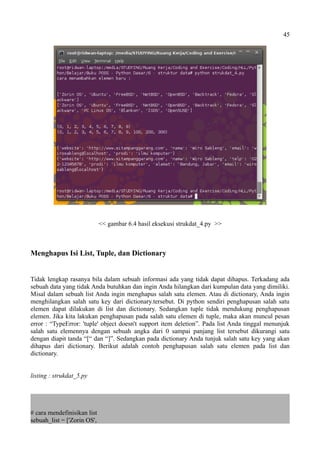 45
<< gambar 6.4 hasil eksekusi strukdat_4.py >>
Menghapus Isi List, Tuple, dan Dictionary
Tidak lengkap rasanya bila dalam sebuah informasi ada yang tidak dapat dihapus. Terkadang ada
sebuah data yang tidak Anda butuhkan dan ingin Anda hilangkan dari kumpulan data yang dimiliki.
Misal dalam sebuah list Anda ingin menghapus salah satu elemen. Atau di dictionary, Anda ingin
menghilangkan salah satu key dari dictionary.tersebut. Di python sendiri penghapusan salah satu
elemen dapat dilakukan di list dan dictionary. Sedangkan tuple tidak mendukung penghapusan
elemen. Jika kita lakukan penghapusan pada salah satu elemen di tuple, maka akan muncul pesan
error : “TypeError: 'tuple' object doesn't support item deletion”. Pada list Anda tinggal menunjuk
salah satu elemennya dengan sebuah angka dari 0 sampai panjang list tersebut dikurangi satu
dengan diapit tanda “[“ dan “]”. Sedangkan pada dictionary Anda tunjuk salah satu key yang akan
dihapus dari dictionary. Berikut adalah contoh penghapusan salah satu elemen pada list dan
dictionary.
listing : strukdat_5.py
# cara mendefinisikan list
sebuah_list = ['Zorin OS',
 