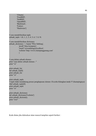 46
'Ubuntu',
'FreeBSD',
'NetBSD',
'OpenBSD',
'Backtrack',
'Fedora',
'Slackware']
# cara mendefinisikan tuple
sebuah_tuple = (0, 1, 2, 3, 4, 5, 6, 7, 8, 9)
# cara mendefinisikan dictionary
sebuah_dictionary = {'nama':'Wiro Sableng',
'prodi':'ilmu komputer',
'email':'wirosableng@localhost',
'website':'http://www.sitampanggarang.com'
}
# cara delete sebuah elemen :
print "cara delete sebuah elemen : "
print "n"
print sebuah_list
del sebuah_list[0]
print sebuah_list
print "n"
print sebuah_tuple
# tuple tidak mendukung proses penghapusan elemen :D.(coba hilangkan tanda '#' disampingnya)
#del sebuah_tuple[8]
print sebuah_tuple
print "n"
print sebuah_dictionary
del sebuah_dictionary['website']
print sebuah_dictionary
print "nn"
Kode diatas jika dieksekusi akan muncul tampilan seperti berikut :
 