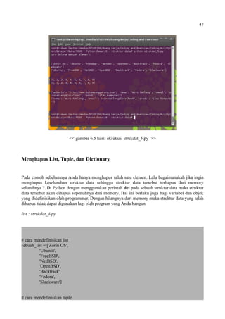 47
<< gambar 6.5 hasil eksekusi strukdat_5.py >>
Menghapus List, Tuple, dan Dictionary
Pada contoh sebelumnya Anda hanya menghapus salah satu elemen. Lalu bagaimanakah jika ingin
menghapus keseluruhan struktur data sehingga struktur data tersebut terhapus dari memory
seluruhnya ?. Di Python dengan menggunakan perintah del pada sebuah struktur data maka struktur
data tersebut akan dihapus sepenuhnya dari memory. Hal ini berlaku juga bagi variabel dan objek
yang didefinisikan oleh programmer. Dengan hilangnya dari memory maka struktur data yang telah
dihapus tidak dapat digunakan lagi oleh program yang Anda bangun.
list : strukdat_6.py
# cara mendefinisikan list
sebuah_list = ['Zorin OS',
'Ubuntu',
'FreeBSD',
'NetBSD',
'OpenBSD',
'Backtrack',
'Fedora',
'Slackware']
# cara mendefinisikan tuple
 