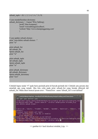 48
sebuah_tuple = (0, 1, 2, 3, 4, 5, 6, 7, 8, 9)
# cara mendefinisikan dictionary
sebuah_dictionary = {'nama':'Wiro Sableng',
'prodi':'ilmu komputer',
'email':'wirosableng@localhost',
'website':'http://www.sitampanggarang.com'
}
# cara update sebuah elemen :
print "cara delete sebuah elemen : "
print "n"
print sebuah_list
del sebuah_list
#print sebuah_list
print "n"
print sebuah_tuple
del sebuah_tuple
#print sebuah_tuple
print "n"
print sebuah_dictionary
del sebuah_dictionary
#print sebuah_dictionary
print "nn"
Cobalah hapus tanda “#” pada baris perintah print di bawah perintah del. Cobalah satu persatu dan
amatilah apa yang terjadi. Jika kita coba pada print sebuah_list yang berada dibawah del
sebuah_list. Maka akan muncul pesan error : “NameError : name 'sebuah_list' is not defined”
<< gambar 6.6 hasil eksekusi strukdat_6.py >>
 