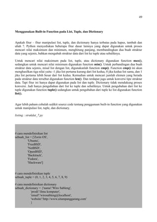 49
Menggunakan Built-in Function pada List, Tuple, dan Dictionary
Apakah fitur – fitur manipulasi list, tuple, dan dictionary hanya terbatas pada hapus, tambah dan
ubah ?. Python menyediakan beberapa fitur dasar lainnya yang dapat digunakan untuk proses
mencari nilai maksimum dan minimum, menghitung panjang, membandingkan dua buah struktur
data yang sejenis, bahkan mengubah struktur data dari list ke tuple atau sebaliknya.
Untuk mencari nilai maksimum pada list, tuple, atau dictionary digunakan function max(),
sedangkan untuk mencari nilai minimum digunakan function min(). Untuk perbandingan dua buah
struktur data sejenis, misal list dengan list, digunakanlah function cmp(). Function cmp() ini akan
menghasilkan tiga nilai yaitu -1 jika list pertama kurang dari list kedua, 0 jika kedua list sama, dan 1
jika list pertama lebih besar dari list kedua. Kemudian untuk mencari jumlah elemen yang berada
pada struktur data tersebut digunakan function len(). Dan terdapat juga untuk konversi tipe struktur
data. Tapi fitur ini hanya dapat digunakan pada list dan tuple. Dictionary tidak mendukung proses
konversi. Jadi hanya pengubahan dari list ke tuple dan sebaliknya. Untuk pengubahan dari list ke
tuple digunakan function tuple() sedangkan untuk pengubahan dari tuple ke list digunakan function
list().
Agar lebih paham cobalah sedikit source code tentang penggunaan built-in function yang digunakan
untuk manipulasi list, tuple, dan dictionary.
listing : strukdat_7.py
# cara mendefinisikan list
sebuah_list = ['Zorin OS',
'Ubuntu',
'FreeBSD',
'NetBSD',
'OpenBSD',
'Backtrack',
'Fedora',
'Slackware']
# cara mendefinisikan tuple
sebuah_tuple = (0, 1, 2, 3, 4, 5, 6, 7, 8, 9)
# cara mendefinisikan dictionary
sebuah_dictionary = {'nama':'Wiro Sableng',
'prodi':'ilmu komputer',
'email':'wirosableng@localhost',
'website':'http://www.sitampanggarang.com'
}
 