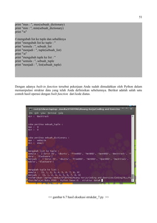 51
print "max : ", max(sebuah_dictionary)
print "min : ", min(sebuah_dictionary)
print "n"
# mengubah list ke tuple dan sebaliknya
print "mengubah list ke tuple : "
print "semula : ", sebuah_list
print "menjadi : ", tuple(sebuah_list)
print "n"
print "mengubah tuple ke list : "
print "semula : ", sebuah_tuple
print "menjadi : ", list(sebuah_tuple)
Dengan adanya built-in function tersebut pekerjaan Anda sudah dimudahkan oleh Python dalam
memanipulasi struktur data yang telah Anda definisikan sebelumnya. Berikut adalah salah satu
contoh hasil operasi dengan built function dari kode diatas.
<< gambar 6.7 hasil eksekusi strukdat_7.py >>
 