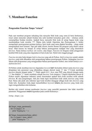 52
7. Membuat Function
Pengenalan Function Tanpa “return”
Pada saat membuat program terkadang kita menyalin blok kode yang sama di baris berikutnya,
misal untuk mencetak sebuah biodata kita salin kembali kemudian ganti nilai – nilainya untuk
menampilkan biodata tersebut. Apakah harus menyalin blok kode di setiap bagian kode yang
membutuhkan kode tersebut ???. Waktu dulu kuliah Algoritma dan Pemrograman I, ketika
mempelajari pemrograman pertama kalinya, baris kode yang sama dipakai berulang – ulang untuk
mengeluarkan hasil tertentu. Tapi jadi tidak efisien, karena ukuran file program yang ditulis cukup
besar. Oleh karena itu hampir di setiap bahasa pemrograman terdapat fitur yang dinamakan
function. Nama lainnya method, sub routine, atau fungsi. Function ini berguna untuk penggunaan
kembali blok kode yang akan digunakan di baris kode lain. Sekali tulis tinggal panggil.
Function ini jelas beda dengan built-in function yang ada di Python. Built-in function sendiri adalah
function yang telah dibuatkan oleh pengembang bahasa pemrograman Python. Sedangkan function
dibuat oleh programmer yang menggunakan bahasa pemrograman Python, atau istilah lainnya user-
defined function.
Di Python untuk membuat function digunakan keyword def. Kemudian diikuti nama function yang
diinginkan lalu parameter yang dibutuhkan dengan diawali tanda “(“ dan “)”.Untuk membuka
function dimulai dengan tanda “:”. Tidak seperti di C, Java, atau PHP yang diawali dengan tanda
“{“ dan diakhiri “}” untuk membuka sebuah function. Lalu tutupnya ? Seperti dijelaskan diawal di
Python sendiri digunakan indentasi untuk menentukan apakah baris kode tersebut milik sebuah
function, if, atau pengulangan. Jadi jika Anda ingin menuliskan kode untuk function yang Anda
buat. Harus ada jarak satu indentasi agar kode tersebut dianggap sebagai kode dari function yang
Anda tulis. Kemudian Anda dapat menambahkan keyword return jika function yang Anda tulis
ingin mengembalikan nilai keluaran.
Berikut ada contoh tentang pembuatan function yang memiliki parameter dan tidak memiliki
parameter. Penggunaan return digunakan pada contoh berikutnya :
listing : fungsi_1.py
def fungsi_tanpa_parameter():
for i in range(1, 5):
print "looping ke - ", i
def fungsi_berparameter(batas_akhir):
for i in range(1, batas_akhir):
print "looping ke - ", i
 
