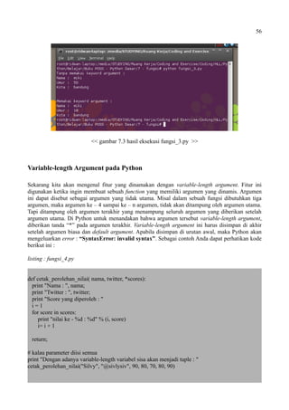 56
<< gambar 7.3 hasil eksekusi fungsi_3.py >>
Variable-length Argument pada Python
Sekarang kita akan mengenal fitur yang dinamakan dengan variable-length argument. Fitur ini
digunakan ketika ingin membuat sebuah function yang memiliki argumen yang dinamis. Argumen
ini dapat disebut sebagai argumen yang tidak utama. Misal dalam sebuah fungsi dibutuhkan tiga
argumen, maka argumen ke – 4 sampai ke – n argumen, tidak akan ditampung oleh argumen utama.
Tapi ditampung oleh argumen terakhir yang menampung seluruh argumen yang diberikan setelah
argumen utama. Di Python untuk menandakan bahwa argumen tersebut variable-length argument,
diberikan tanda “*” pada argumen terakhir. Variable-length argument ini harus disimpan di akhir
setelah argumen biasa dan default argument. Apabila disimpan di urutan awal, maka Python akan
mengeluarkan error : “SyntaxError: invalid syntax”. Sebagai contoh Anda dapat perhatikan kode
berikut ini :
listing : fungsi_4.py
def cetak_perolehan_nilai( nama, twitter, *scores):
print "Nama : ", nama;
print "Twitter : ", twitter;
print "Score yang diperoleh : "
i = 1
for score in scores:
print "nilai ke - %d : %d" % (i, score)
i= i + 1
return;
# kalau parameter diisi semua
print "Dengan adanya variable-length variabel sisa akan menjadi tuple : "
cetak_perolehan_nilai("Silvy", "@sivlysiv", 90, 80, 70, 80, 90)
 