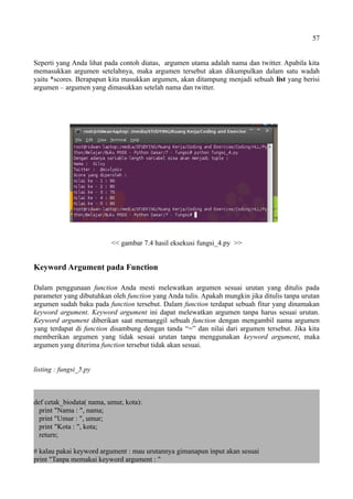 57
Seperti yang Anda lihat pada contoh diatas, argumen utama adalah nama dan twitter. Apabila kita
memasukkan argumen setelahnya, maka argumen tersebut akan dikumpulkan dalam satu wadah
yaitu *scores. Berapapun kita masukkan argumen, akan ditampung menjadi sebuah list yang berisi
argumen – argumen yang dimasukkan setelah nama dan twitter.
<< gambar 7.4 hasil eksekusi fungsi_4.py >>
Keyword Argument pada Function
Dalam penggunaan function Anda mesti melewatkan argumen sesuai urutan yang ditulis pada
parameter yang dibutuhkan oleh function yang Anda tulis. Apakah mungkin jika ditulis tanpa urutan
argumen sudah baku pada function tersebut. Dalam function terdapat sebuah fitur yang dinamakan
keyword argument. Keyword argument ini dapat melewatkan argumen tanpa harus sesuai urutan.
Keyword argument diberikan saat memanggil sebuah function dengan mengambil nama argumen
yang terdapat di function disambung dengan tanda “=” dan nilai dari argumen tersebut. Jika kita
memberikan argumen yang tidak sesuai urutan tanpa menggunakan keyword argument, maka
argumen yang diterima function tersebut tidak akan sesuai.
listing : fungsi_5.py
def cetak_biodata( nama, umur, kota):
print "Nama : ", nama;
print "Umur : ", umur;
print "Kota : ", kota;
return;
# kalau pakai keyword argument : mau urutannya gimanapun input akan sesuai
print "Tanpa memakai keyword argument : "
 