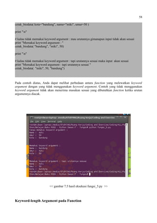 58
cetak_biodata( kota="bandung", nama="miki", umur=50 )
print "n"
# kalau tidak memakai keyword argument : mau urutannya gimanapun input tidak akan sesuai
print "Memakai keyword argument : "
cetak_biodata( "bandung", "miki", 50)
print "n"
# kalau tidak memakai keyword argument : tapi urutannya sesuai maka input akan sesuai
print "Memakai keyword argument : tapi urutannya sesuai "
cetak_biodata( "miki", 50, "bandung")
Pada contoh diatas, Anda dapat melihat perbedaan antara function yang melewatkan keyword
argument dengan yang tidak menggunakan keyword argument. Contoh yang tidak menggunakan
keyword argument tidak akan menerima masukan sesuai yang dibutuhkan function ketika urutan
argumennya diacak.
<< gambar 7.5 hasil eksekusi fungsi_5.py >>
Keyword-length Argument pada Function
 