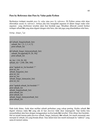 60
Pass by Reference dan Pass by Value pada Python
Berikutnya terdapat masalah pass by value atau pass by reference. Di Python semua nilai akan
dilewatkan secara by reference. Artinya jika kita mengubah argumen di dalam fungsi maka nilai
argumen yang direferensi tersebut akan ikut berubah juga. Misalkan dibawah contoh berikut
terdapat sebuah list yang akan diganti dengan nilai baru, dan ada juga yang ditambahkan nilai baru.
listing : fungsi_7.py
def sebuah_fungsi(sebuah_list):
sebuah_list = [1, 2, 3, 4, 5]
print sebuah_list
def sebuah_fungsi_lainnya(sebuah_list):
sebuah_list.append([10, 20, 30])
print sebuah_list
ini_list = [10, 20, 30]
sebuah_list = [100, 200, 300]
print "apakah ini_list berubah ? "
print ini_list
sebuah_fungsi(ini_list)
print ini_list
print ini_list
sebuah_fungsi_lainnya(ini_list)
print ini_list
print "apakah sebuah_list berubah ? "
print sebuah_list
sebuah_fungsi(sebuah_list)
print sebuah_list
print sebuah_list
sebuah_fungsi_lainnya(sebuah_list)
print sebuah_list
Pada kode diatas, Anda akan melihat sebuah perbedaan yang cukup penting. Ketika sebuah list
diganti nilainya maka list yang ada di luar function tidak akan terpengaruh. Tapi ketika kita
menambahkan data baru dengan menggunakan method pada list tersebut. Nilai diluar ikut berubah,.
Hal ini terjadi karena pada function sebuah_fungsi_lainnya(), list sebuah_list masih menunjuk atau
merujuk ke sebuah_list yang berada diluar. Atau dalam kata lain masih menunjuk ke “address” yang
sama di memori utama.
 
