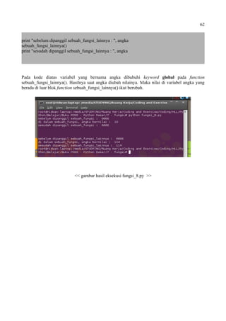 62
print "sebelum dipanggil sebuah_fungsi_lainnya : ", angka
sebuah_fungsi_lainnya()
print "sesudah dipanggil sebuah_fungsi_lainnya : ", angka
Pada kode diatas variabel yang bernama angka dibubuhi keyword global pada function
sebuah_fungsi_lainnya(). Hasilnya saat angka diubah nilainya. Maka nilai di variabel angka yang
berada di luar blok function sebuah_fungsi_lainnya() ikut berubah.
<< gambar hasil eksekusi fungsi_8.py >>
 