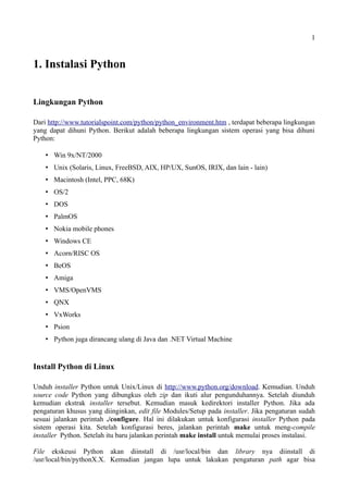 1
1. Instalasi Python
Lingkungan Python
Dari http://www.tutorialspoint.com/python/python_environment.htm , terdapat beberapa lingkungan
yang dapat dihuni Python. Berikut adalah beberapa lingkungan sistem operasi yang bisa dihuni
Python:
 Win 9x/NT/2000
 Unix (Solaris, Linux, FreeBSD, AIX, HP/UX, SunOS, IRIX, dan lain - lain)
 Macintosh (Intel, PPC, 68K)
 OS/2
 DOS
 PalmOS
 Nokia mobile phones
 Windows CE
 Acorn/RISC OS
 BeOS
 Amiga
 VMS/OpenVMS
 QNX
 VxWorks
 Psion
 Python juga dirancang ulang di Java dan .NET Virtual Machine
Install Python di Linux
Unduh installer Python untuk Unix/Linux di http://www.python.org/download. Kemudian. Unduh
source code Python yang dibungkus oleh zip dan ikuti alur pengunduhannya. Setelah diunduh
kemudian ekstrak installer tersebut. Kemudian masuk kedirektori installer Python. Jika ada
pengaturan khusus yang diinginkan, edit file Modules/Setup pada installer. Jika pengaturan sudah
sesuai jalankan perintah ./configure. Hal ini dilakukan untuk konfigurasi installer Python pada
sistem operasi kita. Setelah konfigurasi beres, jalankan perintah make untuk meng-compile
installer Python. Setelah itu baru jalankan perintah make install untuk memulai proses instalasi.
File ekskeusi Python akan diinstall di /usr/local/bin dan library nya diinstall di
/usr/local/bin/pythonX.X. Kemudian jangan lupa untuk lakukan pengaturan path agar bisa
 