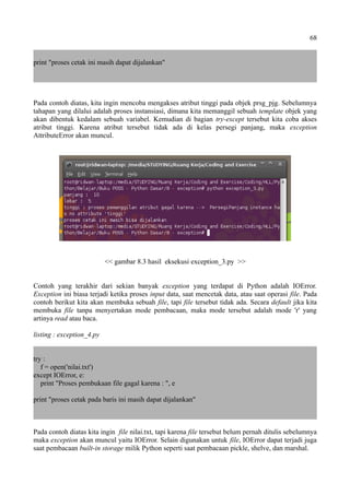 68
print "proses cetak ini masih dapat dijalankan"
Pada contoh diatas, kita ingin mencoba mengakses atribut tinggi pada objek prsg_pjg. Sebelumnya
tahapan yang dilalui adalah proses instansiasi, dimana kita memanggil sebuah template objek yang
akan dibentuk kedalam sebuah variabel. Kemudian di bagian try-except tersebut kita coba akses
atribut tinggi. Karena atribut tersebut tidak ada di kelas persegi panjang, maka exception
AttributeError akan muncul.
<< gambar 8.3 hasil eksekusi exception_3.py >>
Contoh yang terakhir dari sekian banyak exception yang terdapat di Python adalah IOError.
Exception ini biasa terjadi ketika proses input data, saat mencetak data, atau saat operasi file. Pada
contoh berikut kita akan membuka sebuah file, tapi file tersebut tidak ada. Secara default jika kita
membuka file tanpa menyertakan mode pembacaan, maka mode tersebut adalah mode 'r' yang
artinya read atau baca.
listing : exception_4.py
try :
f = open('nilai.txt')
except IOError, e:
print "Proses pembukaan file gagal karena : ", e
print "proses cetak pada baris ini masih dapat dijalankan"
Pada contoh diatas kita ingin file nilai.txt, tapi karena file tersebut belum pernah ditulis sebelumnya
maka exception akan muncul yaitu IOError. Selain digunakan untuk file, IOError dapat terjadi juga
saat pembacaan built-in storage milik Python seperti saat pembacaan pickle, shelve, dan marshal.
 