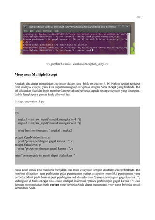 69
<< gambar 8.4 hasil eksekusi exception_4.py >>
Menyusun Multiple Except
Apakah kita dapat menangkap exception dalam satu blok try-except ?. Di Python sendiri terdapat
fitur multiple except, yaitu kita dapat menangkap exception dengan baris except yang berbeda. Hal
ini dilakukan jika kita ingin memberikan perlakuan berbeda kepada setiap exception yang ditangani.
Lebih lemgkapnya pantau kode dibawah ini.
listing : exception_5.py
try:
angka1 = int(raw_input('masukkan angka ke-1 : '))
angka2 = int(raw_input('masukkan angka ke-2 : '))
print 'hasil perhitungan : ', angka1 / angka2
except ZeroDivisionError, e:
print "proses pembagian gagal karena : ", e
except ValueError, e:
print "proses perhitungan gagal karena : ", e
print "proses cetak ini masih dapat dijalankan "
Pada kode diatas kita mencoba menjebak dua buah exception dengan dua baris except berbeda. Hal
tersebut dilakukan agar perlakuan pada penanganan setiap exception memiliki penanganan yang
berbeda. Misal pada baris except pembagian nol ada informasi “proses pembagian gagal karena : “ ,
sedangkan di baris except nilai error terdapat informasi “proses perhitungan gagal karena : “. Jadi
dengan menggunakan baris except yang berbeda Anda dapat menangani error yang berbeda sesuai
kebutuhan Anda.
 