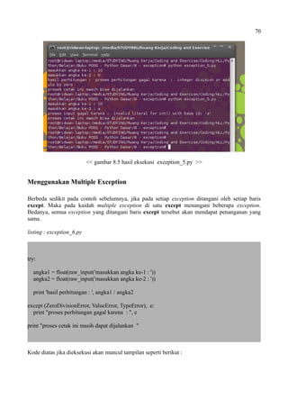 70
<< gambar 8.5 hasil eksekusi exception_5.py >>
Menggunakan Multiple Exception
Berbeda sedikit pada contoh sebelumnya, jika pada setiap exception ditangani oleh setiap baris
except. Maka pada kaidah multiple exception di satu except menangani beberapa exception.
Bedanya, semua exception yang ditangani baris except tersebut akan mendapat penanganan yang
sama.
listing : exception_6.py
try:
angka1 = float(raw_input('masukkan angka ke-1 : '))
angka2 = float(raw_input('masukkan angka ke-2 : '))
print 'hasil perhitungan : ', angka1 / angka2
except (ZeroDivisionError, ValueError, TypeError), e:
print "proses perhitungan gagal karena : ", e
print "proses cetak ini masih dapat dijalankan "
Kode diatas jika dieksekusi akan muncul tampilan seperti berikut :
 