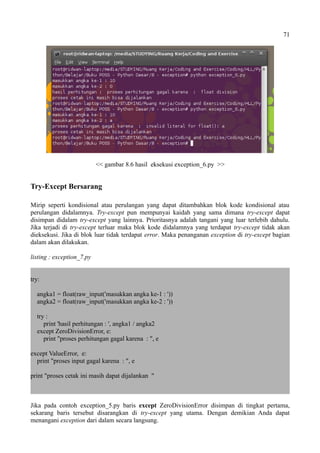 71
<< gambar 8.6 hasil eksekusi exception_6.py >>
Try-Except Bersarang
Mirip seperti kondisional atau perulangan yang dapat ditambahkan blok kode kondisional atau
perulangan didalamnya. Try-except pun mempunyai kaidah yang sama dimana try-except dapat
disimpan didalam try-except yang lainnya. Prioritasnya adalah tangani yang luar terlebih dahulu.
Jika terjadi di try-except terluar maka blok kode didalamnya yang terdapat try-except tidak akan
dieksekusi. Jika di blok luar tidak terdapat error. Maka penanganan exception di try-except bagian
dalam akan dilakukan.
listing : exception_7.py
try:
angka1 = float(raw_input('masukkan angka ke-1 : '))
angka2 = float(raw_input('masukkan angka ke-2 : '))
try :
print 'hasil perhitungan : ', angka1 / angka2
except ZeroDivisionError, e:
print "proses perhitungan gagal karena : ", e
except ValueError, e:
print "proses input gagal karena : ", e
print "proses cetak ini masih dapat dijalankan "
Jika pada contoh exception_5.py baris except ZeroDivisionError disimpan di tingkat pertama,
sekarang baris tersebut disarangkan di try-except yang utama. Dengan demikian Anda dapat
menangani exception dari dalam secara langsung.
 