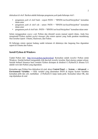 2
dieksekusi di shell. Berikut adalah beberapa pengaturan path pada beberapa shell :
 pengaturan path di shell bash : export PATH = “$PATH:/usr/local/bin/python” kemudian
tekan enter
 pengaturan path di shell csh : setenv PATH = “$PATH:/usr/local/bin/python” kemudian
tekan enter
 pengaturan path di shell ksh : PATH = “$PATH:/usr/local/bin/python” kemudian tekan enter
Selain menggunakan source code Python dan diinstall secara manual seperti diatas. Anda bisa
menginstall Python melalui packet manager jika sistem operasi yang Anda gunakan mendukung
fitur tersebut seperti Ubuntu, Slackware, dan Fedora.
Di beberapa sistem operasi kadang sudah tertanam di dalamnya dan langsung bisa digunakan
seperti di Ubuntu dan Fedora.
Install Python di Windows
Unduh Python dari http://www.python.org/download. Kemudian unduh installer Python untuk
Windows. Setelah berhasil mengunduh, klik dua kali installer tersebut. Ikuti alurnya sampai selesai.
Setelah berhasil biasanya hasil instalasi Python disimpan di direktori C:/PythonX.X dimana X.X
adalah versi dari Python yang digunakan.
Kemudian agar Python bisa dieksekusi di cmd, akses Control Panel → System → Advanced →
Environment Variables → Klik variabel yang dinamakan PATH di bagian System Variables
kemudian pilih dan edit, tambahkan ;CPythonX.X tanpa tanda petik. Kemudian tekan OK, dan
siap dijalankan di cmd
 