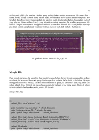 76
atribut pada objek file tersebut. Atribut yang sering diakses untuk pemrosesan file antara lain :
name, mode, closed. Atribut name adalah nama file tersebut, mode adalah mode manipulasi file
tersebut, dan closed menyatakan apakah file tersebut sudah ditutup atau belum. Sedangkan method
yang diakses diatas adalah close(), yang digunakan untuk menutup file setelah penggunaan file
selesai. Dengan menutup file, penggunaan memori utama akan dihemat. Jika tidak pernah menutup
file dalam jumlah yang banyak bisa menyebabkan memory leak. Jadi berhati – hatilah :D.
<< gambar 9.1 hasil eksekusi file_1.py >>
Mengisi File
Pada contoh pertama, file yang kita buat masih kosong, belum berisi. Sesuai namanya kita sedang
membuat file bernama 'absen.txt', yang didalamnya akan terdapat daftar hadir perkuliahan. Dengan
menggunakan method write(), kita bisa menambahkan isi pada file 'absen.txt', dan yang akan kita
isikan adalah teks. Method ini memerlukan parameter sebuah string yang akan ditulis di lokasi
tertentu pada file berdasarkan posisi pointer file berada.
listing : file_2.py
try:
sebuah_file = open("absen.txt", 'w')
print "nama file yang tadi dibuat : ", sebuah_file.name
print "mode pembacaan file : ", sebuah_file.mode
print "apakah filenya udah ditutup ? : ", sebuah_file.closed
sebuah_file.write('1. Jajang Surahman, Teknik Informatika, ITENASn')
sebuah_file.write('2. Angel Corine, Manajemen Informatika, UNIKOMn')
sebuah_file.write('3. Samsul Basri, Ilmu Komputer, UPIn')
sebuah_file.close()
print "apakah filenya udah ditutup ? : ", sebuah_file.closed
 