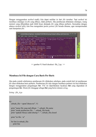 78
Dengan menggunakan method read(), kita dapat melihat isi dari file tersebut. Tapi method ini
membaca sekaligus isi file yang dibaca, tidak perbaris. Jika pembacaan dilakukan sekaligus, ruang
memori yang dibutuhkan jauh lebih besar daripada file yang dibaca perbaris. Kemudian dengan
adanya method tell(), kita bisa mengetahui posisi pointer file berada dimana, agar mempermudah
saat manipulasi file.
<< gambar 9.3 hasil eksekusi file_3.py >>
Membaca Isi File dengan Cara Baris Per Baris
Jika pada contoh sebelumnya pembacaan file dilakukan sekaligus, pada contoh kali ini pembacaan
file akan dilakukan baris perbaris. Pembacaan file teks dengan membaca perbaris ini bisa dilakukan
dengan menggunakan pengulangan for. File ini diperlakukan layaknya list yang digunakan di
pengulangan for. Disini file dianggap sebagai list yang berisi elemen string.
listing : file_4.py
try:
sebuah_file = open("absen.txt", 'r')
print "nama file yang tadi dibuat : ", sebuah_file.name
print "mode pembacaan file : ", sebuah_file.mode
print "apakah filenya udah ditutup ? : ", sebuah_file.closed
print "isi file : n"
for line in sebuah_file:
print line
 