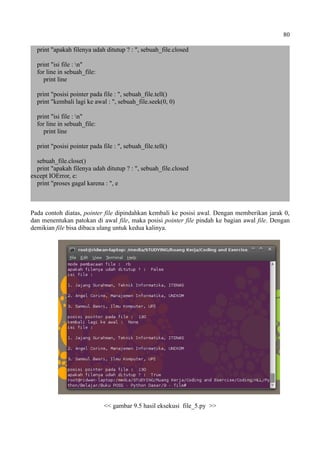 80
print "apakah filenya udah ditutup ? : ", sebuah_file.closed
print "isi file : n"
for line in sebuah_file:
print line
print "posisi pointer pada file : ", sebuah_file.tell()
print "kembali lagi ke awal : ", sebuah_file.seek(0, 0)
print "isi file : n"
for line in sebuah_file:
print line
print "posisi pointer pada file : ", sebuah_file.tell()
sebuah_file.close()
print "apakah filenya udah ditutup ? : ", sebuah_file.closed
except IOError, e:
print "proses gagal karena : ", e
Pada contoh diatas, pointer file dipindahkan kembali ke posisi awal. Dengan memberikan jarak 0,
dan menentukan patokan di awal file, maka posisi pointer file pindah ke bagian awal file. Dengan
demikian file bisa dibaca ulang untuk kedua kalinya.
<< gambar 9.5 hasil eksekusi file_5.py >>
 