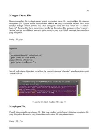 81
Mengganti Nama File
Dalam manipulasi file, terdapat operasi seperti pengubahan nama file, memindahkan file, ataupun
menghapus file. Python sendiri menyediakan module os yang didalamnya terdapat fitur- fitur
tersebut. Sebagai contoh pertama kita akan mengganti nama file dari “absen.txt” ke “daftar-
hadir.txt”. Pertama kita harus meng-import modul os. Kemudian kita gunakan method rename().
Method tersebut memiliki dua parameter yaitu nama file yang akan diubah namanya, dan nama baru
yang diinginkan.
listing : file_6.py
import os
try:
os.rename('absen.txt', 'daftar-hadir.txt')
print "Nama file sudah diubah.."
except (IOError, OSError), e:
print "proses error karena : ", e
Setelah kode diatas dijalankan, coba lihat file yang sebelumnya “absen.txt” akan berubah menjadi
“daftar-hadir.txt”.
<< gambar 9.6 hasil eksekusi file_6.py >>
Menghapus File
Contoh lainnya adalah menghapus file. Kita bisa gunakan method remove() untuk menghapus file
yang diinginkan. Parameter yang dibutuhkan adalah nama file yang akan dihapus.
listing : file_7.py
 