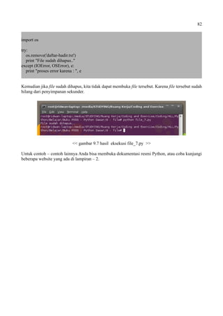 82
import os
try:
os.remove('daftar-hadir.txt')
print "File sudah dihapus.."
except (IOError, OSError), e:
print "proses error karena : ", e
Kemudian jika file sudah dihapus, kita tidak dapat membuka file tersebut. Karena file tersebut sudah
hilang dari penyimpanan sekunder.
<< gambar 9.7 hasil eksekusi file_7.py >>
Untuk contoh – contoh lainnya Anda bisa membuka dokumentasi resmi Python, atau coba kunjungi
beberapa website yang ada di lampiran – 2.
 