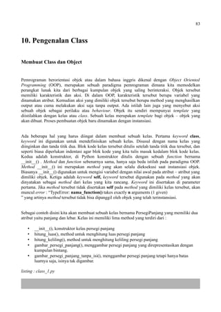 83
10. Pengenalan Class
Membuat Class dan Object
Pemrograman berorientasi objek atau dalam bahasa inggris dikenal dengan Object Oriented
Programming (OOP), merupakan sebuah paradigma pemrograman dimana kita memodelkan
perangkat lunak kita dari berbagai kumpulan objek yang saling berinteraksi. Objek tersebut
memiliki karakteristik dan aksi. Di dalam OOP, karakteristik tersebut berupa variabel yang
dinamakan atribut. Kemudian aksi yang dimiliki objek tersebut berupa method yang menghasilkan
output atau cuma melakukan aksi saja tanpa output. Ada istilah lain juga yang menyebut aksi
sebuah objek sebagai perilaku atau behaviour. Objek itu sendiri mempunyai template yang
diistilahkan dengan kelas atau class. Sebuah kelas merupakan template bagi objek – objek yang
akan dibuat. Proses pembuatan objek baru dinamakan dengan instansiasi.
Ada beberapa hal yang harus diingat dalam membuat sebuah kelas. Pertama keyword class,
keyword ini digunakan untuk mendefinisikan sebuah kelas. Disusul dengan nama kelas yang
diinginkan dan tanda titik dua. Blok kode kelas tersebut ditulis setelah tanda titik dua tersebut, dan
seperti biasa diperlukan indentasi agar blok kode yang kita tulis masuk kedalam blok kode kelas.
Kedua adalah konstruktor, di Python konstruktor ditulis dengan sebuah function bernama
__init__() . Method dan function sebenarnya sama, hanya saja beda istilah pada paradigma OOP.
Method __init__() ini merupakan method yang akan selalu dieksekusi saat instansiasi objek.
Biasanya __init__() digunakan untuk mengisi variabel dengan nilai awal pada atribut – atribut yang
dimiliki objek. Ketiga adalah keyword self, keyword tersebut digunakan pada method yang akan
dinyatakan sebagai method dari kelas yang kita rancang. Keyword ini disertakan di parameter
pertama. Jika method tersebut tidak disertakan self pada method yang dimiliki kelas tersebut, akan
muncul error : “TypeError: nama_function() takes exactly n arguments (1 given)
” yang artinya method tersebut tidak bisa dipanggil oleh objek yang telah terinstansiasi.
Sebagai contoh disini kita akan membuat sebuah kelas bernama PersegiPanjang yang memiliki dua
atribut yaitu panjang dan lebar. Kelas ini memiliki lima method yang terdiri dari :
 __init__(), konstruktor kelas persegi panjang
 hitung_luas(), method untuk menghitung luas persegi panjang
 hitung_keliling(), method untuk menghitung keliling persegi panjang
 gambar_persegi_panjang(), menggambar persegi panjang yang direpresentasikan dengan
kumpulan bintang.
 gambar_persegi_panjang_tanpa_isi(), menggambar persegi panjang tetapi hanya batas
luarnya saja, isinya tak digambar.
listing : class_1.py
 