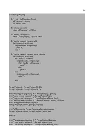 84
class PersegiPanjang:
def __init__(self, panjang, lebar):
self.panjang = panjang
self.lebar = lebar
def hitung_luas(self):
return self.panjang * self.lebar
def hitung_keliling(self):
return (2*self.panjang) + (2*self.lebar)
def gambar_persegi_panjang(self):
for i in range(0, self.lebar):
for j in range(0, self.panjang):
print '*',
print ""
def gambar_persegi_panjang_tanpa_isi(self):
for i in range(0, self.lebar):
if i > 0 and i < self.lebar-1:
for j in range(0, self.panjang):
if j > 0 and j < self.panjang-1:
print ' ',
else:
print '*',
else:
for j in range(0, self.panjang):
print '*',
print ""
PersegiPanjangA = PersegiPanjang(20, 10)
PersegiPanjangB = PersegiPanjang(10, 5)
print "Panjang persegi panjang A :", PersegiPanjangA.panjang
print "Lebar persegi panjang A :", PersegiPanjangA.lebar
print "Luas persegi panjang A : ", PersegiPanjangA.hitung_luas()
print "Keliling persegi panjang A : ", PersegiPanjangA.hitung_keliling()
print "Menggambar Persegi Panjang A : "
PersegiPanjangA.gambar_persegi_panjang()
print "nMenggambar Persegi Panjang A hanya tepinya saja : "
PersegiPanjangA.gambar_persegi_panjang_tanpa_isi()
print "n"
print "Panjang persegi panjang B :", PersegiPanjangB.panjang
print "Lebar persegi panjang B :", PersegiPanjangB.lebar
print "Luas persegi panjang B : ", PersegiPanjangB.hitung_luas()
 