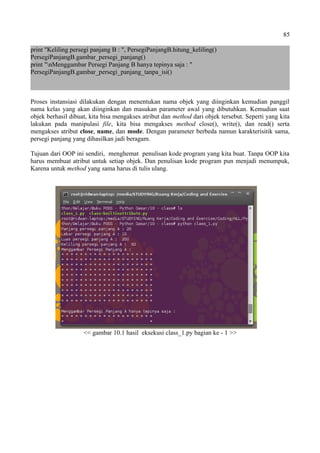 85
print "Keliling persegi panjang B : ", PersegiPanjangB.hitung_keliling()
PersegiPanjangB.gambar_persegi_panjang()
print "nMenggambar Persegi Panjang B hanya tepinya saja : "
PersegiPanjangB.gambar_persegi_panjang_tanpa_isi()
Proses instansiasi dilakukan dengan menentukan nama objek yang diinginkan kemudian panggil
nama kelas yang akan diinginkan dan masukan parameter awal yang dibutuhkan. Kemudian saat
objek berhasil dibuat, kita bisa mengakses atribut dan method dari objek tersebut. Seperti yang kita
lakukan pada manipulasi file, kita bisa mengakses method close(), write(), dan read() serta
mengakses atribut close, name, dan mode. Dengan parameter berbeda namun karakterisitik sama,
persegi panjang yang dihasilkan jadi beragam.
Tujuan dari OOP ini sendiri, menghemat penulisan kode program yang kita buat. Tanpa OOP kita
harus membuat atribut untuk setiap objek. Dan penulisan kode program pun menjadi menumpuk,
Karena untuk method yang sama harus di tulis ulang.
<< gambar 10.1 hasil eksekusi class_1.py bagian ke - 1 >>
 