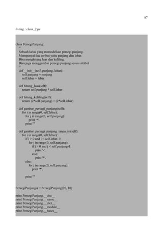 87
listing : class_2.py
class PersegiPanjang:
'''
Sebuah kelas yang memodelkan persegi panjang.
Mempunyai dua atribut yaitu panjang dan lebar.
Bisa menghitung luas dan keliling.
Bisa juga menggambar persegi panjang sesuai atribut
'''
def __init__(self, panjang, lebar):
self.panjang = panjang
self.lebar = lebar
def hitung_luas(self):
return self.panjang * self.lebar
def hitung_keliling(self):
return (2*self.panjang) + (2*self.lebar)
def gambar_persegi_panjang(self):
for i in range(0, self.lebar):
for j in range(0, self.panjang):
print '*',
print ""
def gambar_persegi_panjang_tanpa_isi(self):
for i in range(0, self.lebar):
if i > 0 and i < self.lebar-1:
for j in range(0, self.panjang):
if j > 0 and j < self.panjang-1:
print '-',
else:
print '*',
else:
for j in range(0, self.panjang):
print '*',
print ""
PersegiPanjangA = PersegiPanjang(20, 10)
print PersegiPanjang.__doc__
print PersegiPanjang.__name__
print PersegiPanjang.__dict__
print PersegiPanjang.__module__
print PersegiPanjang.__bases__
 