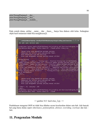 88
print PersegiPanjangA.__doc__
print PersegiPanjangA.__dict__
print PersegiPanjangA.__module__
Pada contoh diatas, atribut __name__ dan __bases__ hanya bisa diakses oleh kelas. Sedangkan
objek hasil instansiasi tidak bisa mengaksesnya.
<< gambar 10.3 hasil class_2.py >>
Pembahasan mengenai OOP ini tidak bisa dibahas secara keseluruhan dalam satu bab. Ada banyak
hal yang harus diulas seperi inheritance, polymorphism, abstract, overriding, overload, dan lain –
lain.
11. Pengenalan Module
 