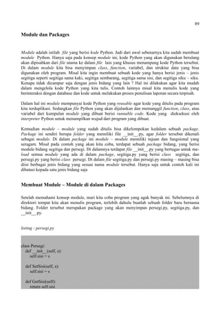 89
Module dan Packages
Module adalah istilah file yang berisi kode Python. Jadi dari awal sebenarnya kita sudah membuat
module Python. Hanya saja pada konsep module ini, kode Python yang akan digunakan berulang
akan dipisahkan dari file utama ke dalam file lain yang khusus menampung kode Python tersebut.
Di dalam module kita bisa menyimpan class, function, variabel, dan struktur data yang bisa
digunakan oleh program. Misal kita ingin membuat sebuah kode yang hanya berisi jenis – jenis
segitiga seperti segitiga sama kaki, segitiga sembarang, segitiga sama sisi, dan segitiga siku – siku.
Kenapa tidak dicampur saja dengan jenis bidang yang lain ? Hal ini dilakukan agar kita mudah
dalam mengelola kode Python yang kita tulis. Contoh lainnya misal kita menulis kode yang
berinteraksi dengan database dan kode untuk melakukan proses penulisan laporan secara terpisah.
Dalam hal ini module mempunyai kode Python yang reusable agar kode yang ditulis pada program
kita terduplikasi. Sedangkan file Python yang akan dijalankan dan memanggil function, class, atau
variabel dari kumpulan module yang dibuat berisi runnable code. Kode yang dieksekusi oleh
interpreter Python untuk menampilkan wujud dari program yang dibuat.
Kemudian module – module yang sudah ditulis bisa dikelompokan kedalam sebuah package.
Package ini sendiri berupa folder yang memiliki file __init__.py, agar folder tersebut dikenali
sebagai module. Di dalam package ini module – module memiliki tujuan dan fungsional yang
seragam. Misal pada contoh yang akan kita coba, terdapat sebuah package bidang, yang berisi
module bidang segitiga dan persegi. Di dalamnya terdapat file __init__.py yang bertugas untuk me-
load semua module yang ada di dalam package, segitiga.py yang berisi class segitiga, dan
persegi.py yang berisi class persegi. Di dalam file segitiga.py dan persegi.py masing – masing bisa
diisi berbagai jenis bidang yang sesuai nama module tersebut. Hanya saja untuk contoh kali ini
dibatasi kepada satu jenis bidang saja
Membuat Module – Module di dalam Packages
Setelah memahami konsep module, mari kita coba program yang agak banyak ini. Sebelumnya di
direktori tempat kita akan menulis program, terlebih dahulu buatlah sebuah folder baru bernama
bidang. Folder tersebut merupakan package yang akan menyimpan persegi.py, segitiga.py, dan
__init__.py.
listing : persegi.py
class Persegi:
def __init__(self, s):
self.sisi = s
def SetSisi(self, s):
self.sisi = s
def GetSisi(self):
return self.sisi
 