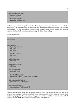 90
def HitungKeliling(self):
return 4 * self.sisi
def HitungLuas(self):
return self.sisi * self.sisi
Kode persegi.py diatas hanya bersegi class Persegi yang mempunyai atribut sisi dan method –
method-nya. Di dalam module ini kita bisa saja menulis kelas PersegiPanjang. Hal tersebut
memudahkan kita agar bidang yang jenisnya persegi tidak tercampur dengan bidang yang jenisnya
segitiga. Pastikan Anda menyimpan file persegi.py di dalam folder bidang.
listing : segitiga.py
import math
class Segitiga:
def __init__(self, a, t):
self.alas = a
self.tinggi = t
def SetAlas(self, a):
self.alas = a
def GetAlas(self):
return self.alas
def SetTinggi(self, t):
self.tinggi = t
def GetTinggi(self):
return self.tinggi
def GetSisiMiring(self):
return math.sqrt(self.alas**2 + self.tinggi**2)
def HitungKeliling(self, s):
return self.alas + self.tinggi + s
def HitungLuas(self):
return (self.alas * self.tinggi) / 2
Hampir sama dengan fungsi dari module persegi.py, hanya saja module segitiga.py akan diisi
berbagai jenis segitiga. Selain itu pada kode diatas kita memanggil module math karena saat nanti
module segitiga.py ini diload, kode yang menggunakan method – method pada math harus di load
juga dari module math. Pastikan module ini tersimpan di folder bidang.
 