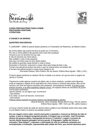 CURSO PREPARATÓRIO PARA O ENEM
EDUCADORA CRISTIANE
LITERATURA
A CIDADE E AS SERRAS
QUESTÕES DISCURSIVAS
1. (UNICAMP – 2008) O poema abaixo pertence a O Guardador de Rebanhos, de Alberto Caeiro:
Da minha aldeia vejo quanto da terra se pode ver no Universo...
Por isso a minha aldeia é tão grande como outra terra qualquer
Porque eu sou do tamanho do que vejo
E não do tamanho da minha altura...
Nas cidades a vida é mais pequena
Que aqui na minha casa no cimo deste outeiro.
Na cidade as grandes casas fecham a vista à chave,
Escondem o horizonte, empurram o nosso olhar para longe de todo o céu,
Tornam-nos pequenos porque nos tiram o que os nossos olhos nos podem dar,
E tornam-nos pobres porque a nossa única riqueza é ver.
(Fernando Pessoa, Obra Poética. Rio de Janeiro: Editora Nova Aguilar, 1983, p.142.)
O trecho abaixo pertence ao capítulo VIII de A cidade e as serras, em que se narra a viagem de
Jacinto a Tormes.
Trepávamos então alguma ruazinha de aldeia, dez ou doze casebres, sumidos entre figueiras,
onde se esgaçava, fugindo do lar pela telha-vã o fumo branco e cheiroso das pinhas. Nos cerros
remotos, por cima da negrura pensativa dos pinheirais, branquejavam ermidas. O ar fino e puro
entrava na alma, e na alma espalhava alegria e força. Um esparso tilintar de chocalhos de guizos
morria pelas quebradas...
Jacinto adiante, na sua égua ruça, murmurava:
- Que beleza!
E eu atrás, no burro de Sancho, murmurava:
- Que beleza!
Frescos ramos roçavam os nossos ombros com familiaridade e carinho.
(Eça de Queiroz, Obra Completa. Beatriz Berrini (org.). Rio de Janeiro:
Editora Nova Aguilar, 1997, Vol.II, pp. 561, grifos nossos.)
a) O que o trecho revela da visão de Jacinto sobre a aldeia e que afinidade existe entre essa visão
e a de Alberto Caeiro no poema da questão anterior?
Em sua viagem à terra natal, Jacinto reencontra o passado e vivencia as delícias da vida no
campo, à qual se integrará progressivamente. A imagem que o narrador, José Fernandes,
oferece da pequena aldeia, impregnada de ternura (“ruazinha”), sugere o encanto de
Jacinto diante daquela paisagem serrana pacata. A linguagem, repleta de lirismo e
comoção (“Que beleza!”), expressa a valorização da vida no ambiente campestre em
contraposição à civilização, representada pela cidade de Paris, que Jacinto abandona para
 