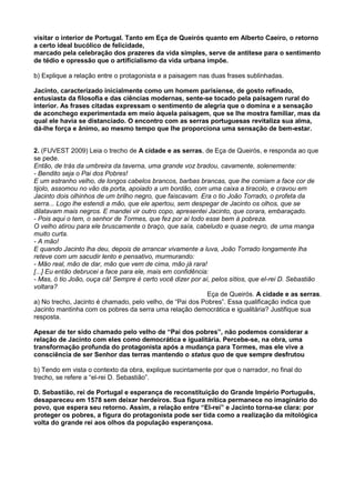 visitar o interior de Portugal. Tanto em Eça de Queirós quanto em Alberto Caeiro, o retorno
a certo ideal bucólico de felicidade,
marcado pela celebração dos prazeres da vida simples, serve de antítese para o sentimento
de tédio e opressão que o artificialismo da vida urbana impõe.
b) Explique a relação entre o protagonista e a paisagem nas duas frases sublinhadas.
Jacinto, caracterizado inicialmente como um homem parisiense, de gosto refinado,
entusiasta da filosofia e das ciências modernas, sente-se tocado pela paisagem rural do
interior. As frases citadas expressam o sentimento de alegria que o domina e a sensação
de aconchego experimentada em meio àquela paisagem, que se lhe mostra familiar, mas da
qual ele havia se distanciado. O encontro com as serras portuguesas revitaliza sua alma,
dá-lhe força e ânimo, ao mesmo tempo que lhe proporciona uma sensação de bem-estar.
2. (FUVEST 2009) Leia o trecho de A cidade e as serras, de Eça de Queirós, e responda ao que
se pede.
Então, de trás da umbreira da taverna, uma grande voz bradou, cavamente, solenemente:
- Bendito seja o Pai dos Pobres!
E um estranho velho, de longos cabelos brancos, barbas brancas, que lhe comiam a face cor de
tijolo, assomou no vão da porta, apoiado a um bordão, com uma caixa a tiracolo, e cravou em
Jacinto dois olhinhos de um brilho negro, que faiscavam. Era o tio João Torrado, o profeta da
serra... Logo lhe estendi a mão, que ele apertou, sem despegar de Jacinto os olhos, que se
dilatavam mais negros. E mandei vir outro copo, apresentei Jacinto, que corara, embaraçado.
- Pois aqui o tem, o senhor de Tormes, que fez por aí todo esse bem à pobreza.
O velho atirou para ele bruscamente o braço, que saía, cabeludo e quase negro, de uma manga
muito curta.
- A mão!
E quando Jacinto lha deu, depois de arrancar vivamente a luva, João Torrado longamente lha
reteve com um sacudir lento e pensativo, murmurando:
- Mão real, mão de dar, mão que vem de cima, mão já rara!
[...] Eu então debrucei a face para ele, mais em confidência:
- Mas, ó tio João, ouça cá! Sempre é certo você dizer por aí, pelos sítios, que el-rei D. Sebastião
voltara?
Eça de Queirós. A cidade e as serras.
a) No trecho, Jacinto é chamado, pelo velho, de “Pai dos Pobres”. Essa qualificação indica que
Jacinto mantinha com os pobres da serra uma relação democrática e igualitária? Justifique sua
resposta.
Apesar de ter sido chamado pelo velho de “Pai dos pobres”, não podemos considerar a
relação de Jacinto com eles como democrática e igualitária. Percebe-se, na obra, uma
transformação profunda do protagonista após a mudança para Tormes, mas ele vive a
consciência de ser Senhor das terras mantendo o status quo de que sempre desfrutou
b) Tendo em vista o contexto da obra, explique sucintamente por que o narrador, no final do
trecho, se refere a “el-rei D. Sebastião”.
D. Sebastião, rei de Portugal e esperança de reconstituição do Grande Império Português,
desapareceu em 1578 sem deixar herdeiros. Sua figura mítica permanece no imaginário do
povo, que espera seu retorno. Assim, a relação entre “El-rei” e Jacinto torna-se clara: por
proteger os pobres, a figura do protagonista pode ser tida como a realização da mitológica
volta do grande rei aos olhos da população esperançosa.
 