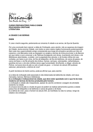 CURSO PREPARATÓRIO PARA O ENEM
EDUCADORA CRISTIANE
LITERATURA
A CIDADE E AS SERRAS
ENEM
1. Leia o trecho seguinte, pertencente ao romance A cidade e as serras, de Eça de Queirós:
Por uma conclusão bem natural, a idéia de Civilização, para Jacinto, não se separava da imagem
de Cidade, duma enorme Cidade, com todos os seus vastos órgãos funcionando poderosamente.
Nem este meu supercivilizado amigo compreendia que longe de armazéns servidos por três mil
caixeiros; e de Mercados onde se despejam os vergéis e lezírias de trinta províncias; e de Bancos
em que retine o ouro universal; e de Fábricas fumegando com ânsia, inventando com ânsia; e de
Bibliotecas abarrotadas, a estalar, com a papelada dos séculos; e de fundas milhas de ruas,
cortadas, por baixo e por cima, de fios de telégrafos, de fios de telefones, de canos de gases, de
canos de fezes; e da fila atroante dos ônibus, tramas, carroças, velocípedes, calhambeques,
parelhas de luxo; e de dois milhões duma vaga humanidade, fervilhando, a ofegar, através da
Polícia, na busca dura do pão ou sob a ilusão do gozo – o homem do século XIX pudesse
saborear, plenamente, a delícia de viver!
A partir da leitura do trecho acima, pode-se afirmar que, para Jacinto:
a) a ideia de civilização está associada à vida distanciada da balbúrdia da cidade, com seus
mercados, bancos, fábricas e bibliotecas.
b) a civilização é indissociável da cidade, que deve estar aparatada com o que há de mais
moderno em termos de técnica produzida pelo homem.
c) civilização e cidade são inseparáveis, apesar de Jacinto condenar o exagero de atividade
existente na cidade.
d) a busca dura do pão e a ilusão do gozo só podem se realizar plenamente quando a cidade
possui fios de telégrafos e de telefones e canos de gases e de fezes.
e) a delícia de viver, para o homem do século XIX, se manifesta na vida no campo, longe da
cidade e da civilização.
 