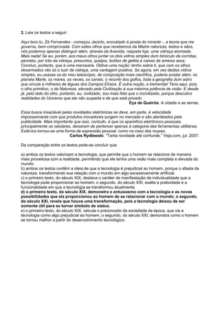 2. Leia os textos a seguir:
Aqui tens tu, Zé Fernandes - começou Jacinto, encostado à janela do mirante -, a teoria que me
governa, bem comprovada. Com estes olhos que recebemos da Madre natureza, lestos e sãos,
nós podemos apenas distinguir além, através da Avenida, naquela loja, uma vidraça alumiada.
Mais nada! Se eu, porém, aos meus olhos juntar os dois vidros simples dum binóculo de corridas,
percebo, por trás da vidraça, presuntos, queijos, boiões de geléia e caixas de ameixa seca.
Concluo, portanto, que é uma mercearia. Obtive uma noção: tenho sobre ti, que com os olhos
desarmados vês só o luzir da vidraça, uma vantagem positiva. Se agora, em vez destes vidros
simples, eu usasse os do meu telescópio, de composição mais científica, poderia avistar além, no
planeta Marte, os mares, as neves, os canais, o recorte dos golfos, toda a geografia dum astro
que circula a milhares de léguas dos Campos Elísios. É outra noção, e tremenda! Tens aqui, pois,
o olho primitivo, o da Natureza, elevado pela Civilização à sua máxima potência de visão. E desde
já, pelo lado do olho, portanto, eu, civilizado, sou mais feliz que o incivilizado, porque descubro
realidades do Universo que ele não suspeita e de que está privado.
Eça de Queirós. A cidade e as serras.
Essa busca insaciável pelas novidades eletrônicas se deve, em parte, à velocidade
impressionante com que produtos inovadores surgem no mercado e são alardeados pela
publicidade. Mais importante que isso, contudo, é que os aparelhos eletrônicos pessoais,
principalmente os celulares, deixaram de pertencer apenas à categoria das ferramentas utilitárias.
Exibi-los tornou-se uma forma de expressão pessoal, como no caso das roupas.
Carlos Rydlewski. “Tanta novidade até confunde.” Veja.com, jul. 2007.
Da comparação entre os textos pode-se concluir que:
a) ambos os textos valorizam a tecnologia, que permite que o homem se relacione de maneira
mais proveitosa com a realidade, permitindo que ele tenha uma visão mais completa e elevada do
mundo.
b) ambos os textos contêm a ideia de que a tecnologia é prejudicial ao homem, porque o afasta da
natureza, transformando sua relação com o mundo em algo excessivamente artificial.
c) o primeiro texto, do século XIX, destaca o caráter de manifestação da individualidade que a
tecnologia pode proporcionar ao homem; o segundo, do século XXI, exalta a praticidade e a
funcionalidade em que a tecnologia se transformou atualmente.
d) o primeiro texto, do século XIX, demonstra o entusiasmo com a tecnologia e as novas
possibilidades que ela proporcionou ao homem de se relacionar com o mundo; o segundo,
do século XXI, revela que houve uma transformação, pois a tecnologia deixou de ser
somente útil para se tornar símbolo de status.
e) o primeiro texto, do século XIX, veicula o preconceito da sociedade da época, que via a
tecnologia como algo prejudicial ao homem; o segundo, do século XXI, demonstra como o homem
se tornou melhor a partir do desenvolvimento tecnológico.
 