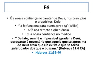 Fé
• É a nossa confiança no caráter de Deus, nos princípios
e propósitos Dele;
• “ a fé funciona para quem acredita”( Mike)
• A fé nos remete a obediência
• Ex. a nossa confiança no médico
• “ De fato, sem fé é impossível agradar a Deus,
porquanto é necessário que aquele que se aproxima
de Deus creia que ele existe e que se torna
galardoador dos que o buscam.” (Hebreus 11:6 RA)
• Hebreus 11:32-40
 