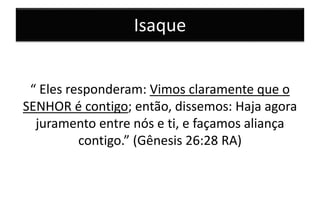 Isaque
“ Eles responderam: Vimos claramente que o
SENHOR é contigo; então, dissemos: Haja agora
juramento entre nós e ti, e façamos aliança
contigo.” (Gênesis 26:28 RA)
 
