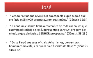 José
• “ Vendo Potifar que o SENHOR era com ele e que tudo o que
ele fazia o SENHOR prosperava em suas mãos,” (Gênesis 39:3 )
• “ E nenhum cuidado tinha o carcereiro de todas as coisas que
estavam nas mãos de José, porquanto o SENHOR era com ele,
e tudo o que ele fazia o SENHOR prosperava.” (Gênesis 39:23 )
• “ Disse Faraó aos seus oficiais: Acharíamos, porventura,
homem como este, em quem há o Espírito de Deus?” (Gênesis
41:38 RA)
 