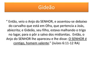 Gideão
“ Então, veio o Anjo do SENHOR, e assentou-se debaixo
do carvalho que está em Ofra, que pertencia a Joás,
abiezrita; e Gideão, seu filho, estava malhando o trigo
no lagar, para o pôr a salvo dos midianitas. Então, o
Anjo do SENHOR lhe apareceu e lhe disse: O SENHOR é
contigo, homem valente.” (Juízes 6:11-12 RA)
 