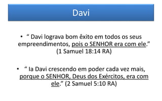 Davi
• “ Davi lograva bom êxito em todos os seus
empreendimentos, pois o SENHOR era com ele.”
(1 Samuel 18:14 RA)
• “ Ia Davi crescendo em poder cada vez mais,
porque o SENHOR, Deus dos Exércitos, era com
ele.” (2 Samuel 5:10 RA)
 