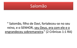 Salomão
“ Salomão, filho de Davi, fortaleceu-se no seu
reino, e o SENHOR, seu Deus, era com ele e o
engrandeceu sobremaneira.” (2 Crônicas 1:1 RA)
 