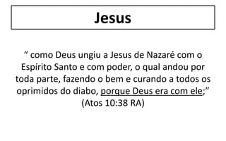 Jesus
“ como Deus ungiu a Jesus de Nazaré com o
Espírito Santo e com poder, o qual andou por
toda parte, fazendo o bem e curando a todos os
oprimidos do diabo, porque Deus era com ele;”
(Atos 10:38 RA)
 