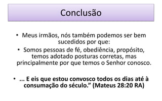 Conclusão
• Meus irmãos, nós também podemos ser bem
sucedidos por que:
• Somos pessoas de fé, obediência, propósito,
temos adotado posturas corretas, mas
principalmente por que temos o Senhor conosco.
• ... E eis que estou convosco todos os dias até à
consumação do século.” (Mateus 28:20 RA)
 